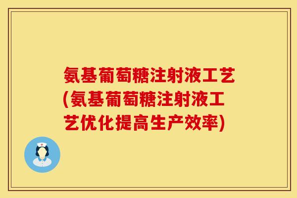 氨基葡萄糖注射液工艺(氨基葡萄糖注射液工艺优化提高生产效率)