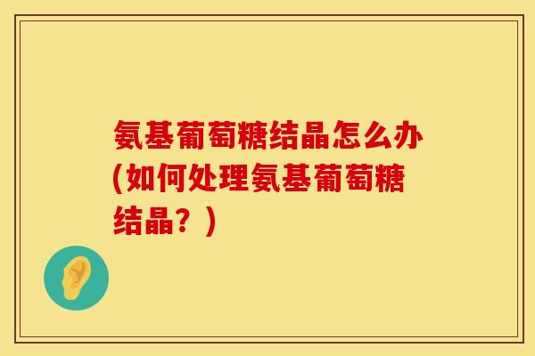 氨基葡萄糖结晶怎么办(如何处理氨基葡萄糖结晶？)