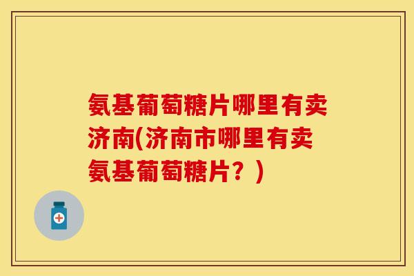 氨基葡萄糖片哪里有卖济南(济南市哪里有卖氨基葡萄糖片？)