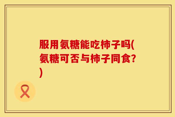 服用氨糖能吃柿子吗(氨糖可否与柿子同食？)