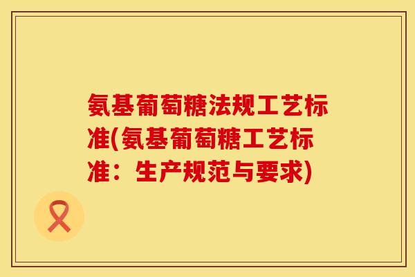氨基葡萄糖法规工艺标准(氨基葡萄糖工艺标准：生产规范与要求)