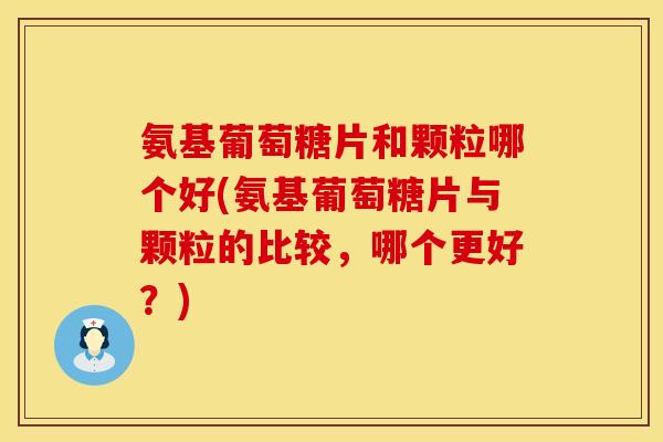 氨基葡萄糖片和颗粒哪个好(氨基葡萄糖片与颗粒的比较，哪个更好？)