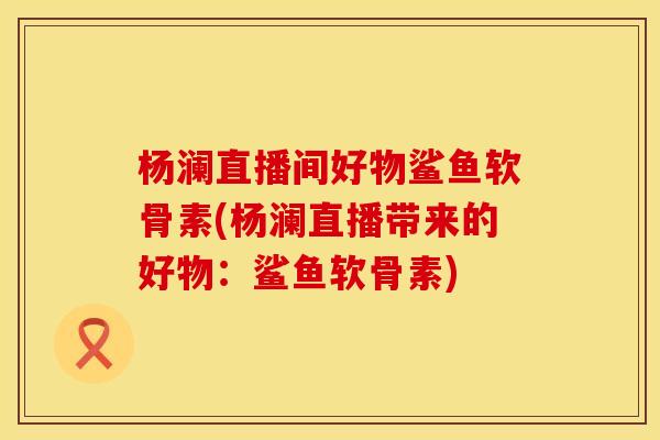 杨澜直播间好物鲨鱼软骨素(杨澜直播带来的好物：鲨鱼软骨素)