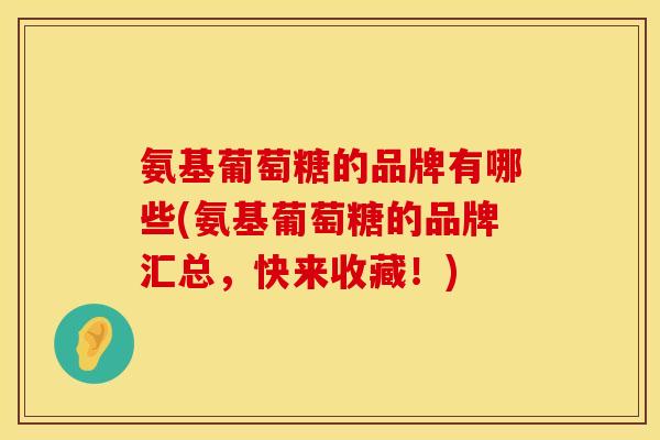 氨基葡萄糖的品牌有哪些(氨基葡萄糖的品牌汇总，快来收藏！)