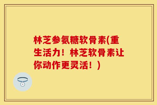 林芝参氨糖软骨素(重生活力！林芝软骨素让你动作更灵活！)