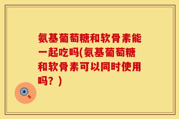 氨基葡萄糖和软骨素能一起吃吗(氨基葡萄糖和软骨素可以同时使用吗？)