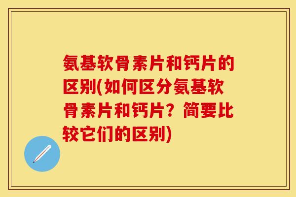 氨基软骨素片和钙片的区别(如何区分氨基软骨素片和钙片？简要比较它们的区别)