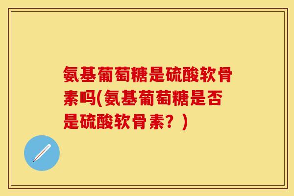 氨基葡萄糖是硫酸软骨素吗(氨基葡萄糖是否是硫酸软骨素？)