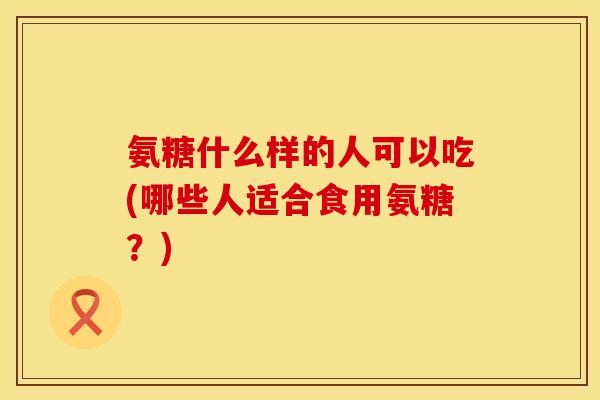 氨糖什么样的人可以吃(哪些人适合食用氨糖？)