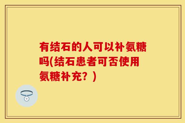 有结石的人可以补氨糖吗(结石患者可否使用氨糖补充？)