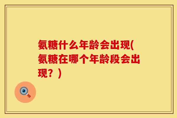 氨糖什么年龄会出现(氨糖在哪个年龄段会出现？)