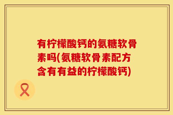 有柠檬酸钙的氨糖软骨素吗(氨糖软骨素配方含有有益的柠檬酸钙)