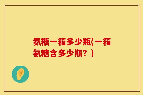 氨糖一箱多少瓶(一箱氨糖含多少瓶？)