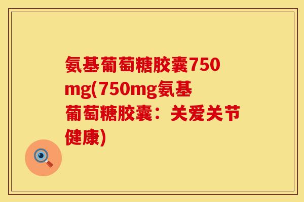 氨基葡萄糖胶囊750mg(750mg氨基葡萄糖胶囊:关爱关节健康) 氨基葡萄糖胶囊750mg(750mg氨基葡萄糖胶囊:关爱关节健康)