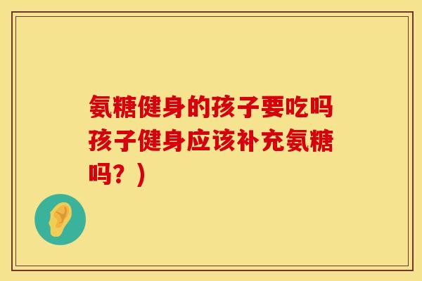 氨糖健身的孩子要吃吗孩子健身应该补充氨糖吗？)