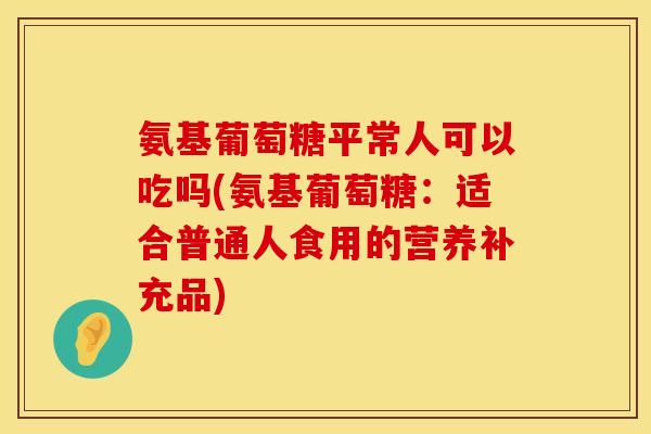 氨基葡萄糖平常人可以吃吗(氨基葡萄糖：适合普通人食用的营养补充品)