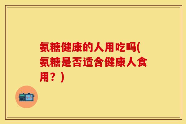 氨糖健康的人用吃吗(氨糖是否适合健康人食用？)