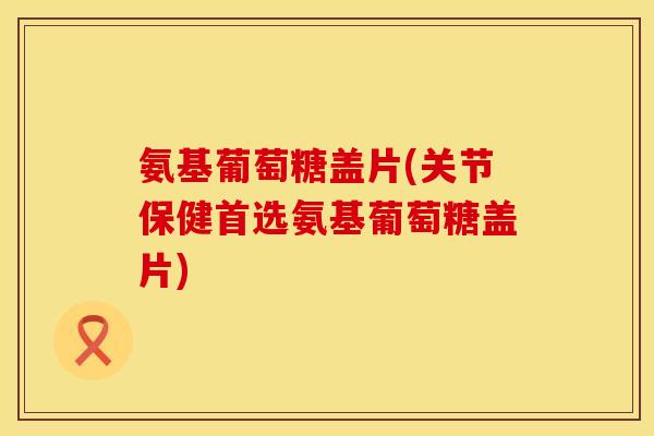 氨基葡萄糖盖片(关节保健首选氨基葡萄糖盖片)