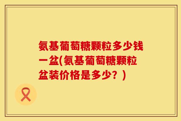 氨基葡萄糖颗粒多少钱一盆(氨基葡萄糖颗粒盆装价格是多少？)