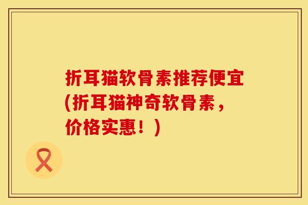 折耳猫软骨素推荐便宜(折耳猫神奇软骨素，价格实惠！)