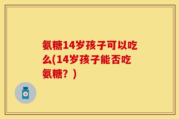 氨糖14岁孩子可以吃么(14岁孩子能否吃氨糖？)
