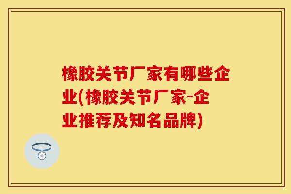 橡胶关节厂家有哪些企业(橡胶关节厂家-企业推荐及知名品牌)