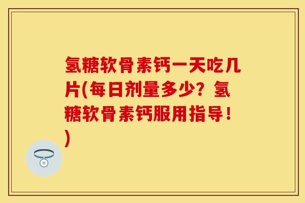 氢糖软骨素钙一天吃几片(每日剂量多少？氢糖软骨素钙服用指导！)