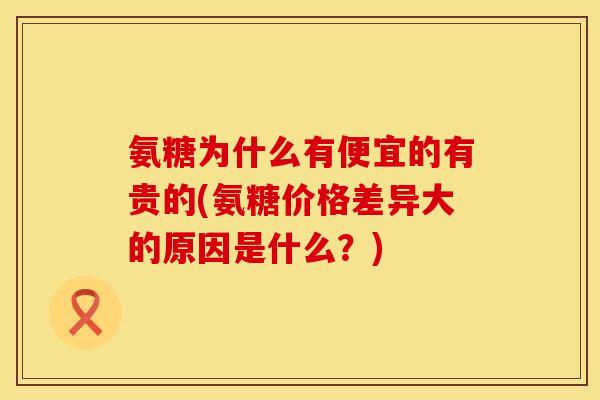 氨糖为什么有便宜的有贵的(氨糖价格差异大的原因是什么？)