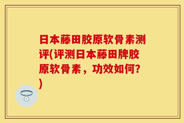 日本藤田胶原软骨素测评(评测日本藤田牌胶原软骨素，功效如何？)