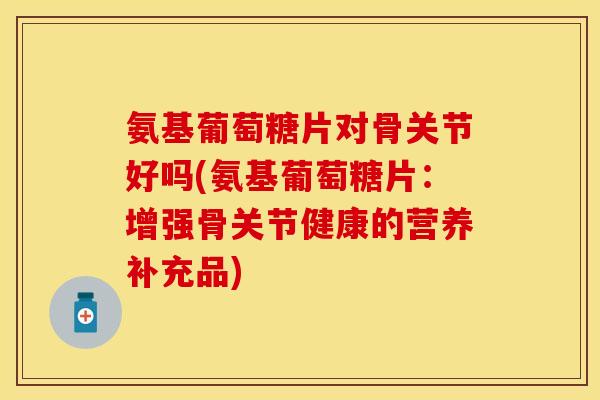 氨基葡萄糖片对骨关节好吗(氨基葡萄糖片：增强骨关节健康的营养补充品)