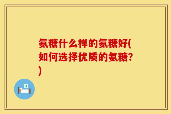 氨糖什么样的氨糖好(如何选择优质的氨糖？)