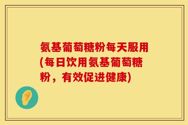 氨基葡萄糖粉每天服用(每日饮用氨基葡萄糖粉，有效促进健康)