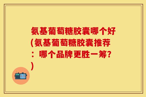氨基葡萄糖胶囊哪个好(氨基葡萄糖胶囊推荐：哪个品牌更胜一筹？)