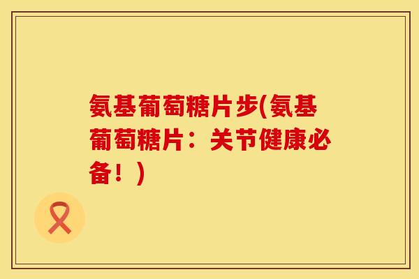 氨基葡萄糖片步(氨基葡萄糖片：关节健康必备！)
