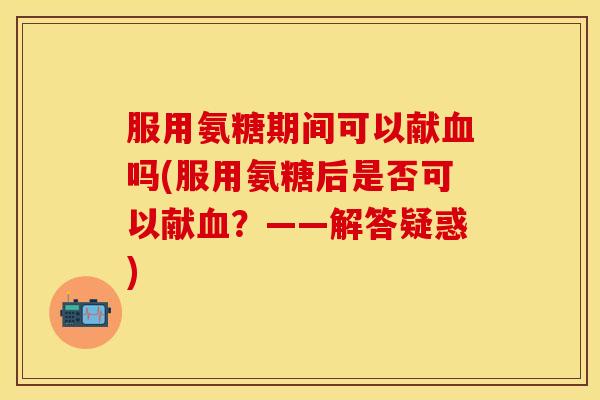 服用氨糖期间可以献血吗(服用氨糖后是否可以献血？——解答疑惑)