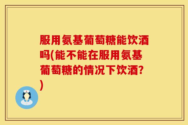 服用氨基葡萄糖能饮酒吗(能不能在服用氨基葡萄糖的情况下饮酒？)