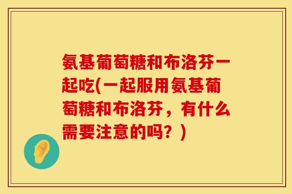 氨基葡萄糖和布洛芬一起吃(一起服用氨基葡萄糖和布洛芬，有什么需要注意的吗？)