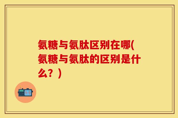氨糖与氨肽区别在哪(氨糖与氨肽的区别是什么？)