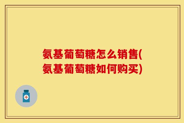氨基葡萄糖怎么销售(氨基葡萄糖如何购买) 氨基葡萄糖怎么销售(氨基葡萄糖如何购买)