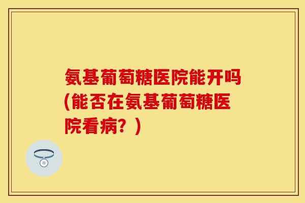 氨基葡萄糖医院能开吗(能否在氨基葡萄糖医院看病？)