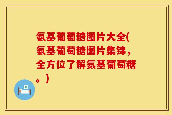 氨基葡萄糖图片大全(氨基葡萄糖图片集锦，全方位了解氨基葡萄糖。)