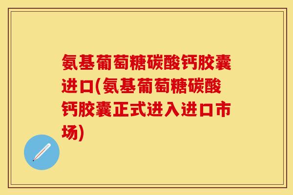氨基葡萄糖碳酸钙胶囊进口(氨基葡萄糖碳酸钙胶囊正式进入进口市场)