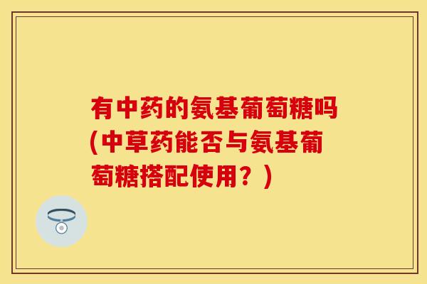 有中药的氨基葡萄糖吗(中草药能否与氨基葡萄糖搭配使用？)