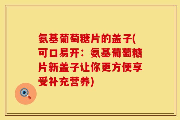 氨基葡萄糖片的盖子(可口易开:氨基葡萄糖片新盖子让你更方便享受补充营养) 氨基葡萄糖片的盖子(可口易开:氨基葡萄糖片新盖子让你更方便享受补充营养)