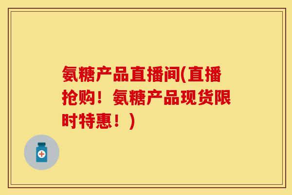氨糖产品直播间(直播抢购！氨糖产品现货限时特惠！)