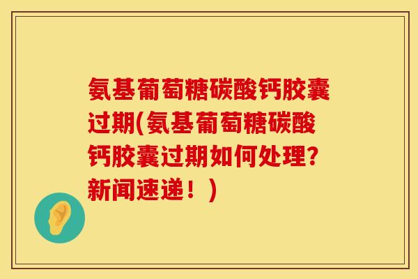 氨基葡萄糖碳酸钙胶囊过期(氨基葡萄糖碳酸钙胶囊过期如何处理？新闻速递！)