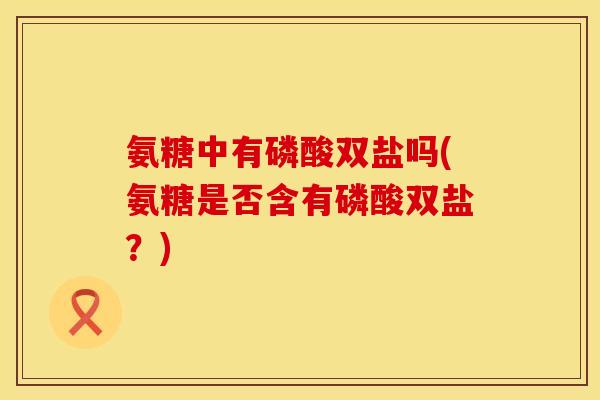 氨糖中有磷酸双盐吗(氨糖是否含有磷酸双盐？)