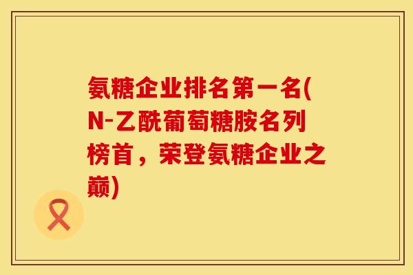 氨糖企业排名第一名(N-乙酰葡萄糖胺名列榜首，荣登氨糖企业之巅)