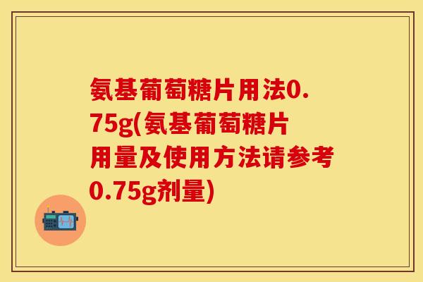 氨基葡萄糖片用法0.75g(氨基葡萄糖片用量及使用方法请参考0.75g剂量)