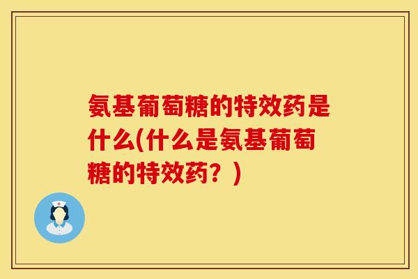 氨基葡萄糖的特效药是什么(什么是氨基葡萄糖的特效药？)